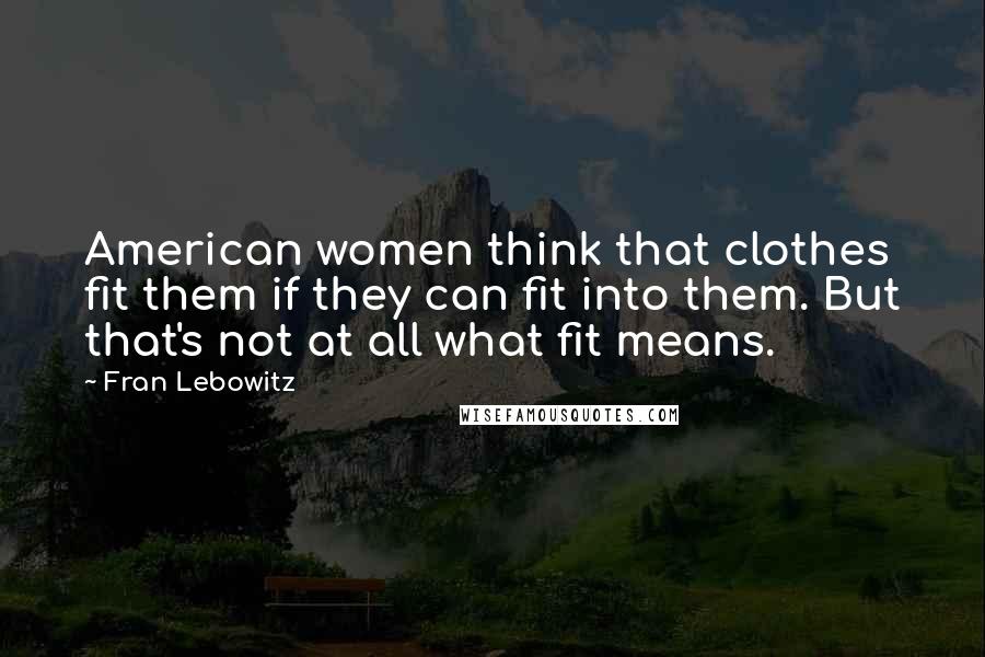 Fran Lebowitz Quotes: American women think that clothes fit them if they can fit into them. But that's not at all what fit means.