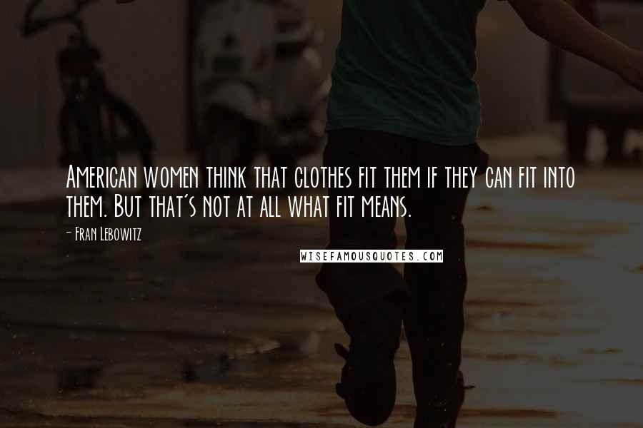 Fran Lebowitz Quotes: American women think that clothes fit them if they can fit into them. But that's not at all what fit means.