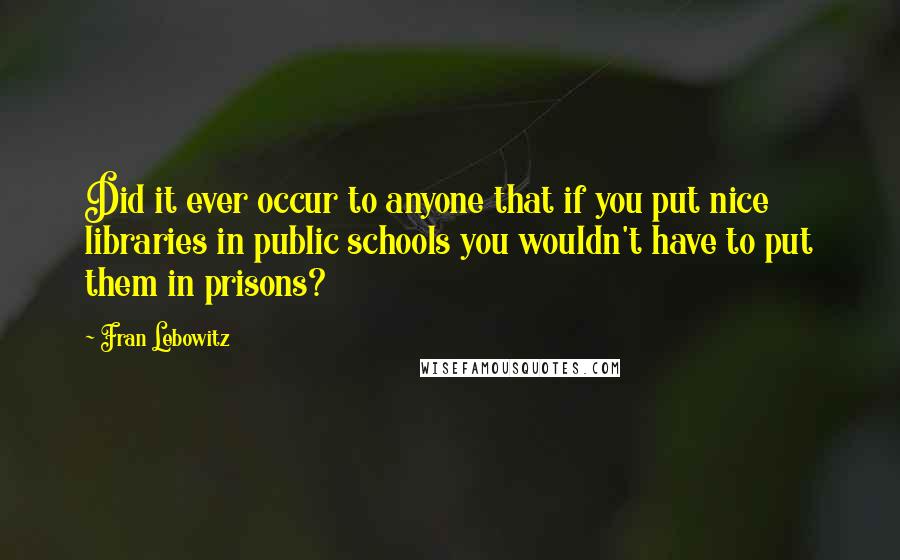 Fran Lebowitz Quotes: Did it ever occur to anyone that if you put nice libraries in public schools you wouldn't have to put them in prisons?