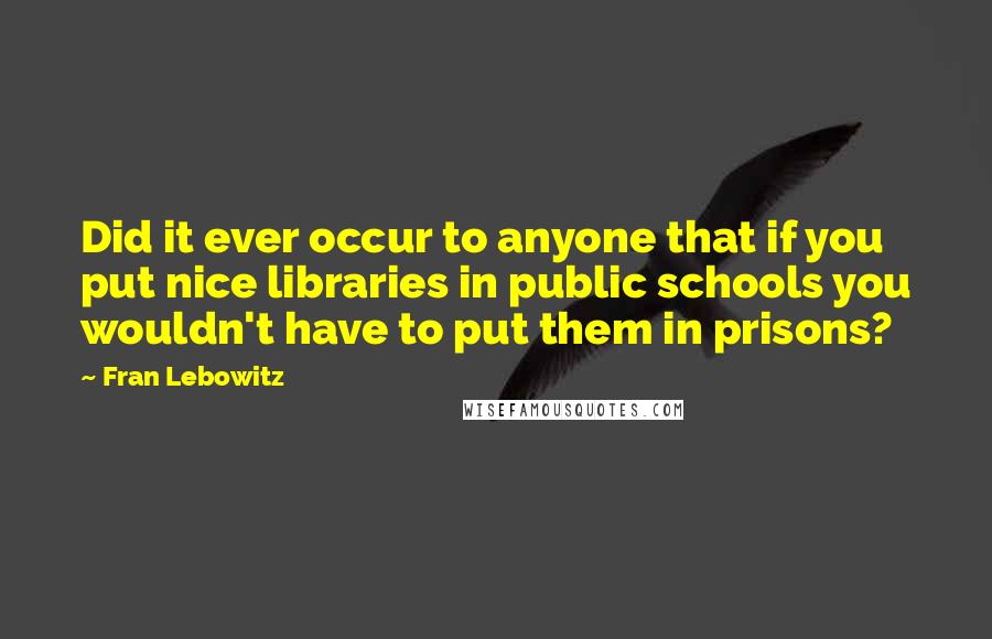 Fran Lebowitz Quotes: Did it ever occur to anyone that if you put nice libraries in public schools you wouldn't have to put them in prisons?