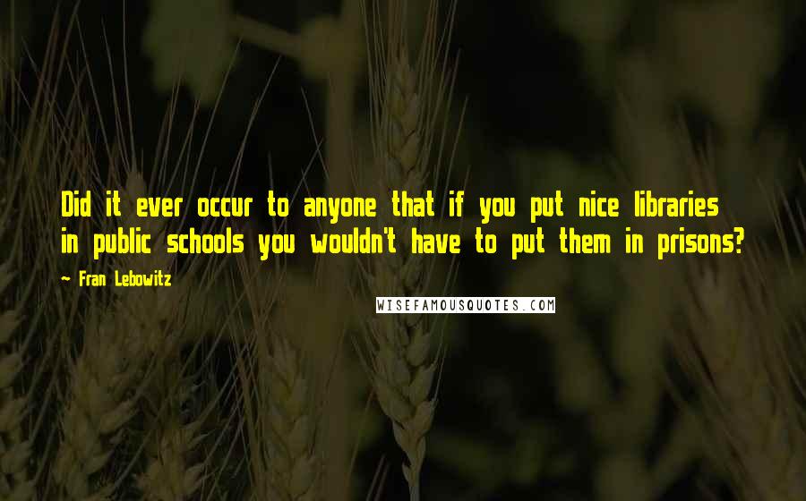 Fran Lebowitz Quotes: Did it ever occur to anyone that if you put nice libraries in public schools you wouldn't have to put them in prisons?