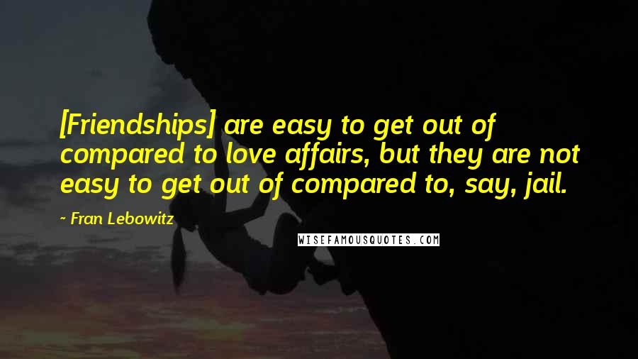 Fran Lebowitz Quotes: [Friendships] are easy to get out of compared to love affairs, but they are not easy to get out of compared to, say, jail.