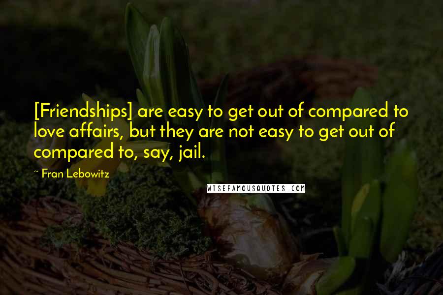 Fran Lebowitz Quotes: [Friendships] are easy to get out of compared to love affairs, but they are not easy to get out of compared to, say, jail.