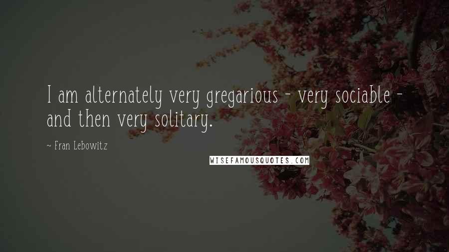 Fran Lebowitz Quotes: I am alternately very gregarious - very sociable - and then very solitary.