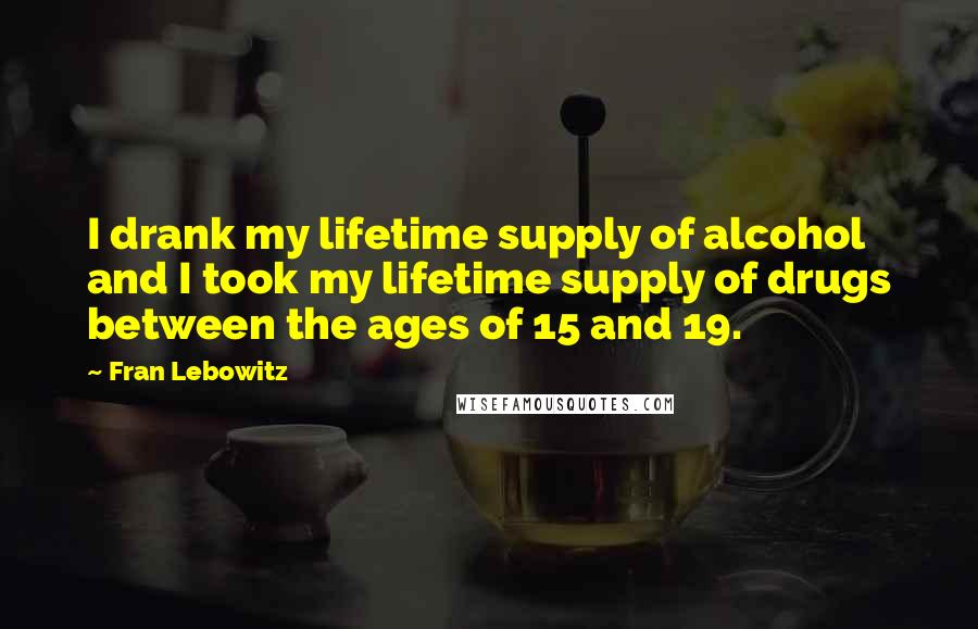 Fran Lebowitz Quotes: I drank my lifetime supply of alcohol and I took my lifetime supply of drugs between the ages of 15 and 19.