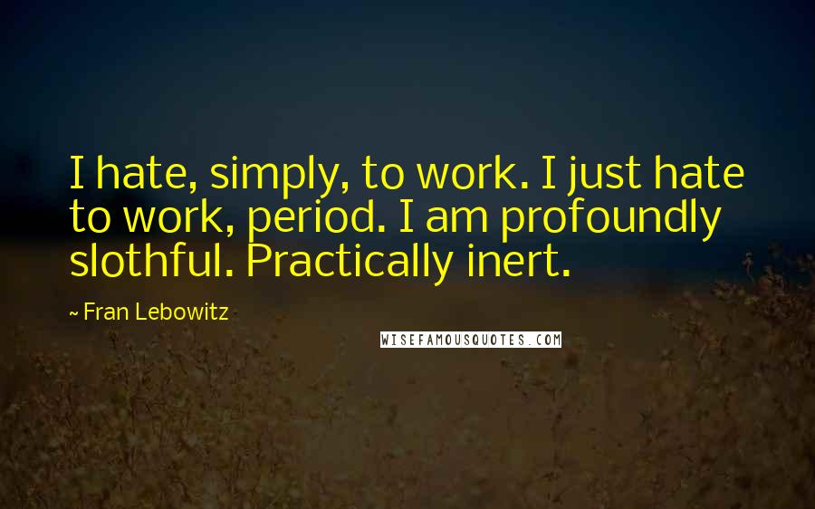 Fran Lebowitz Quotes: I hate, simply, to work. I just hate to work, period. I am profoundly slothful. Practically inert.