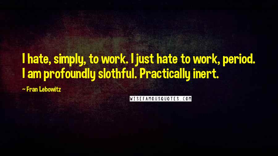 Fran Lebowitz Quotes: I hate, simply, to work. I just hate to work, period. I am profoundly slothful. Practically inert.