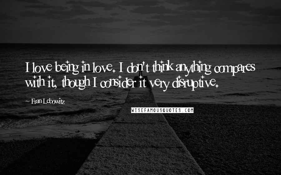 Fran Lebowitz Quotes: I love being in love. I don't think anything compares with it, though I consider it very disruptive.