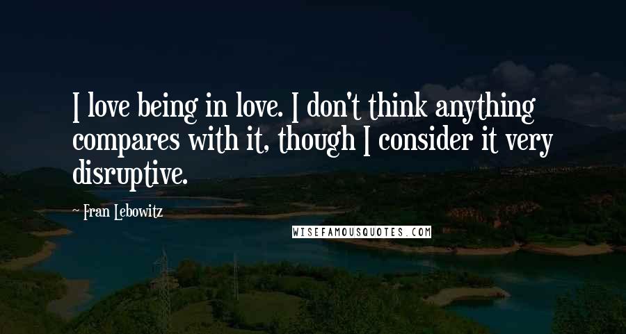 Fran Lebowitz Quotes: I love being in love. I don't think anything compares with it, though I consider it very disruptive.