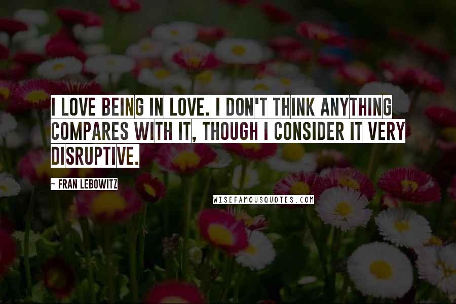 Fran Lebowitz Quotes: I love being in love. I don't think anything compares with it, though I consider it very disruptive.