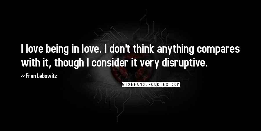 Fran Lebowitz Quotes: I love being in love. I don't think anything compares with it, though I consider it very disruptive.
