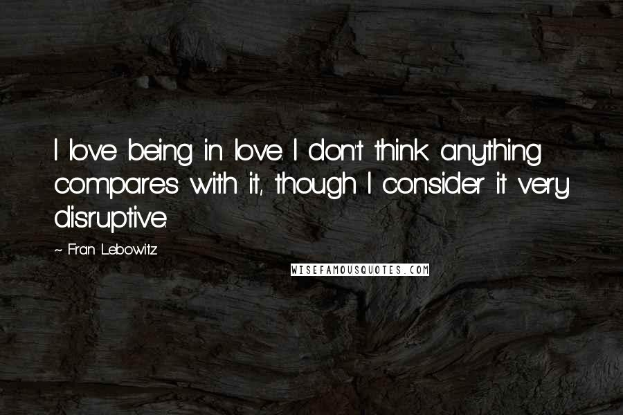 Fran Lebowitz Quotes: I love being in love. I don't think anything compares with it, though I consider it very disruptive.