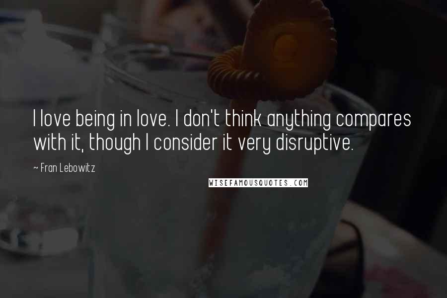 Fran Lebowitz Quotes: I love being in love. I don't think anything compares with it, though I consider it very disruptive.