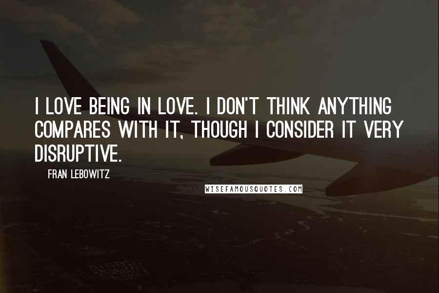 Fran Lebowitz Quotes: I love being in love. I don't think anything compares with it, though I consider it very disruptive.