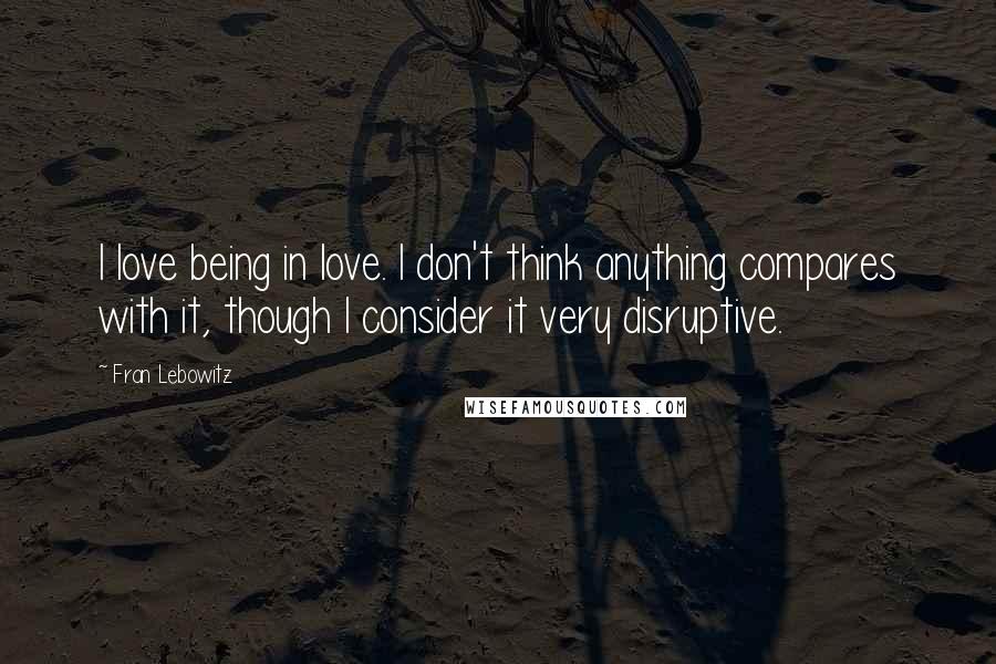 Fran Lebowitz Quotes: I love being in love. I don't think anything compares with it, though I consider it very disruptive.