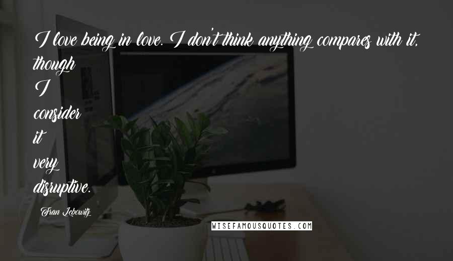 Fran Lebowitz Quotes: I love being in love. I don't think anything compares with it, though I consider it very disruptive.