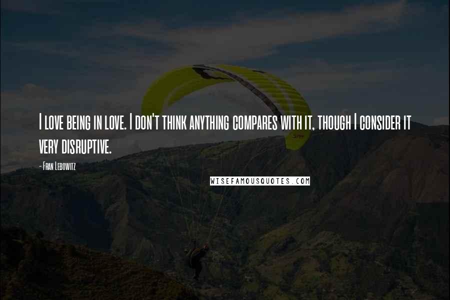 Fran Lebowitz Quotes: I love being in love. I don't think anything compares with it, though I consider it very disruptive.