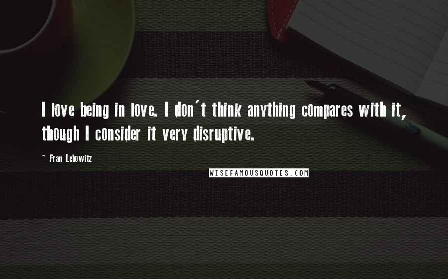 Fran Lebowitz Quotes: I love being in love. I don't think anything compares with it, though I consider it very disruptive.