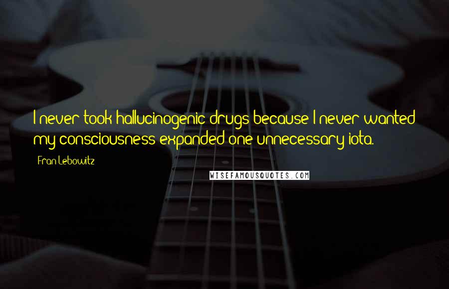Fran Lebowitz Quotes: I never took hallucinogenic drugs because I never wanted my consciousness expanded one unnecessary iota.