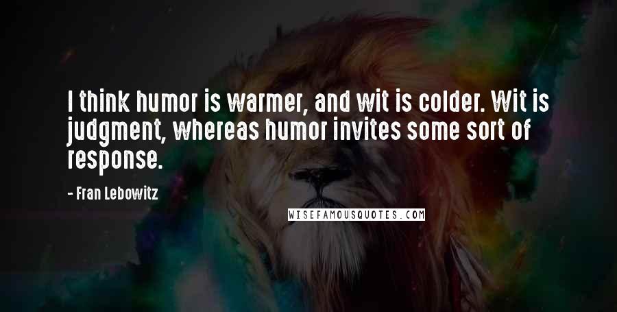 Fran Lebowitz Quotes: I think humor is warmer, and wit is colder. Wit is judgment, whereas humor invites some sort of response.