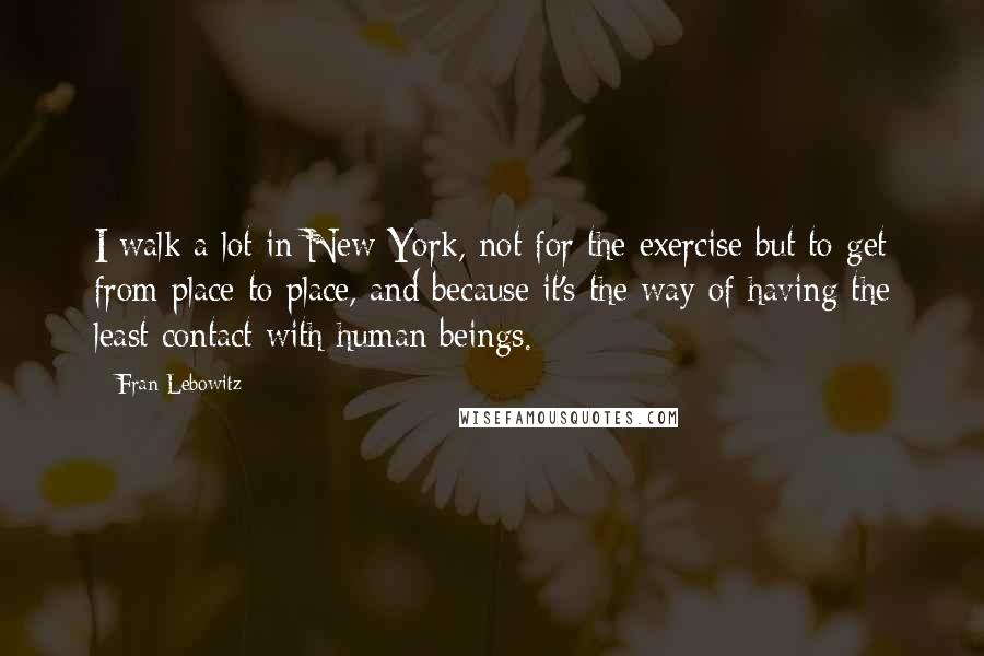 Fran Lebowitz Quotes: I walk a lot in New York, not for the exercise but to get from place to place, and because it's the way of having the least contact with human beings.