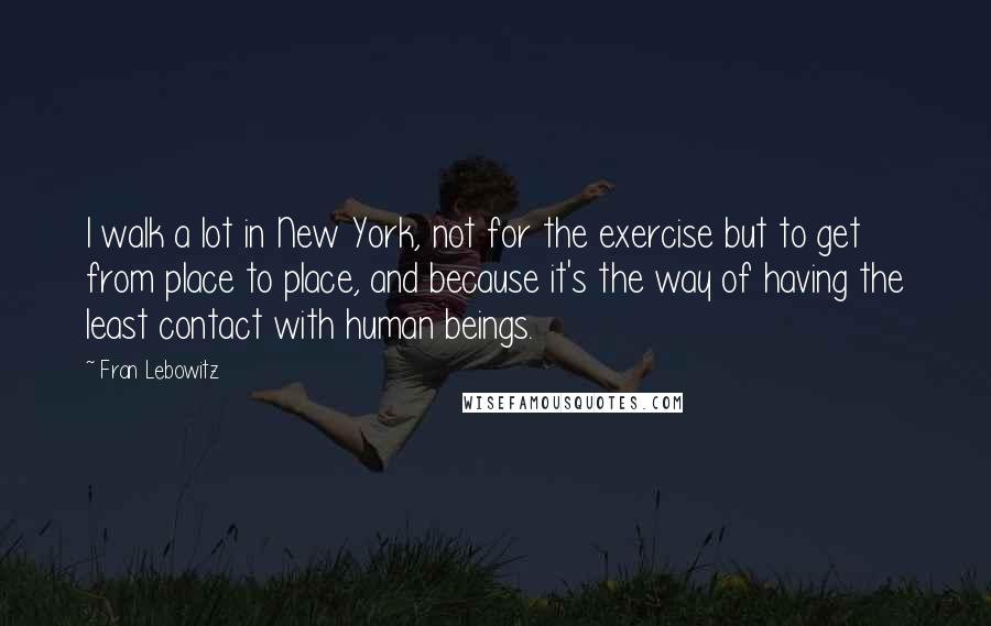 Fran Lebowitz Quotes: I walk a lot in New York, not for the exercise but to get from place to place, and because it's the way of having the least contact with human beings.