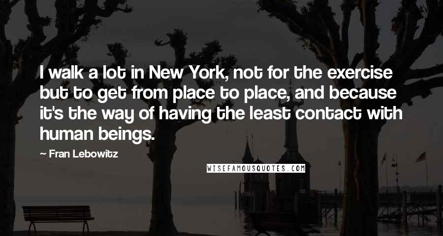 Fran Lebowitz Quotes: I walk a lot in New York, not for the exercise but to get from place to place, and because it's the way of having the least contact with human beings.