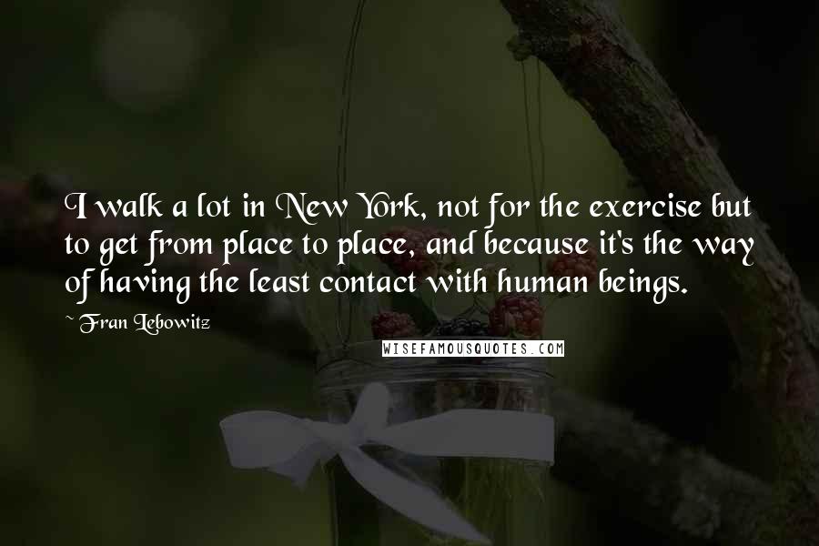 Fran Lebowitz Quotes: I walk a lot in New York, not for the exercise but to get from place to place, and because it's the way of having the least contact with human beings.