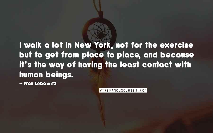 Fran Lebowitz Quotes: I walk a lot in New York, not for the exercise but to get from place to place, and because it's the way of having the least contact with human beings.