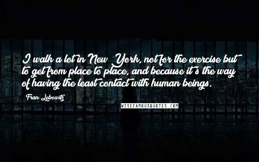 Fran Lebowitz Quotes: I walk a lot in New York, not for the exercise but to get from place to place, and because it's the way of having the least contact with human beings.