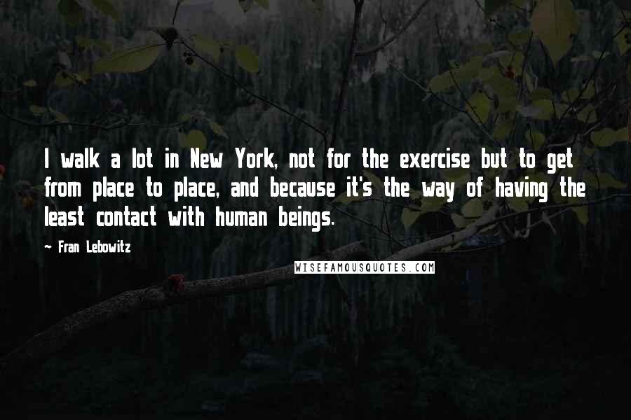 Fran Lebowitz Quotes: I walk a lot in New York, not for the exercise but to get from place to place, and because it's the way of having the least contact with human beings.