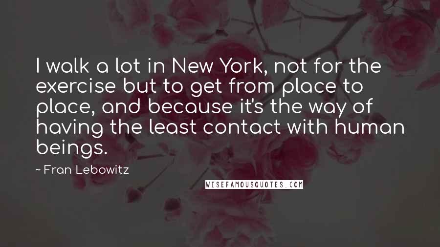 Fran Lebowitz Quotes: I walk a lot in New York, not for the exercise but to get from place to place, and because it's the way of having the least contact with human beings.