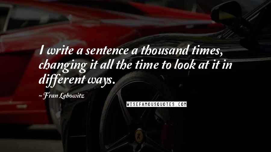 Fran Lebowitz Quotes: I write a sentence a thousand times, changing it all the time to look at it in different ways.