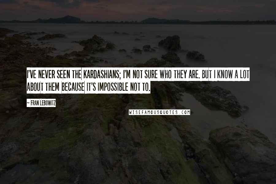 Fran Lebowitz Quotes: I've never seen the Kardashians; I'm not sure who they are. But I know a lot about them because it's impossible not to.