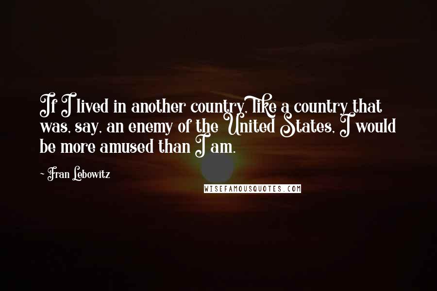 Fran Lebowitz Quotes: If I lived in another country, like a country that was, say, an enemy of the United States, I would be more amused than I am.