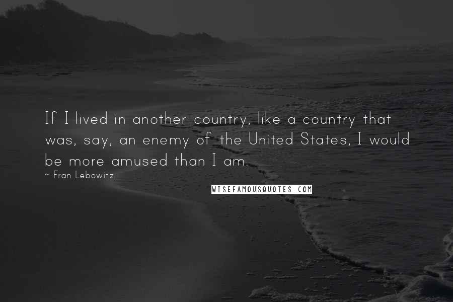 Fran Lebowitz Quotes: If I lived in another country, like a country that was, say, an enemy of the United States, I would be more amused than I am.