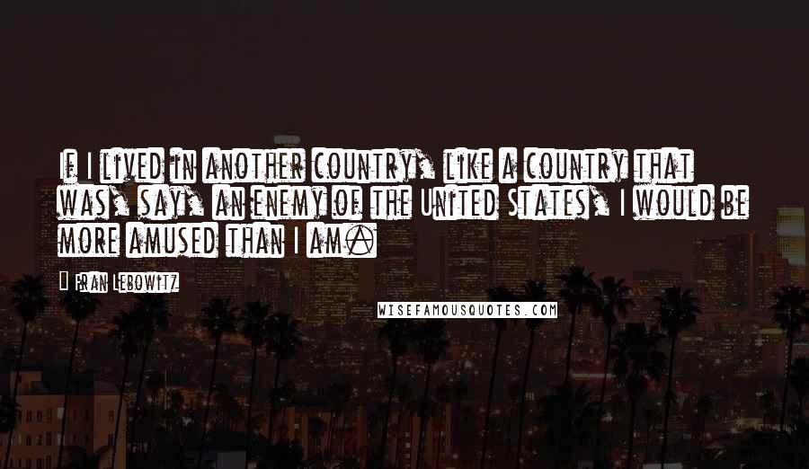 Fran Lebowitz Quotes: If I lived in another country, like a country that was, say, an enemy of the United States, I would be more amused than I am.