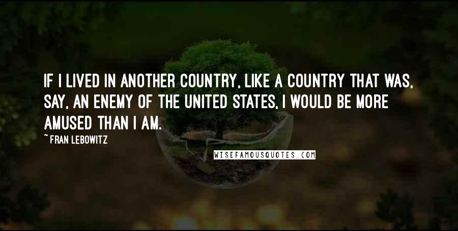 Fran Lebowitz Quotes: If I lived in another country, like a country that was, say, an enemy of the United States, I would be more amused than I am.