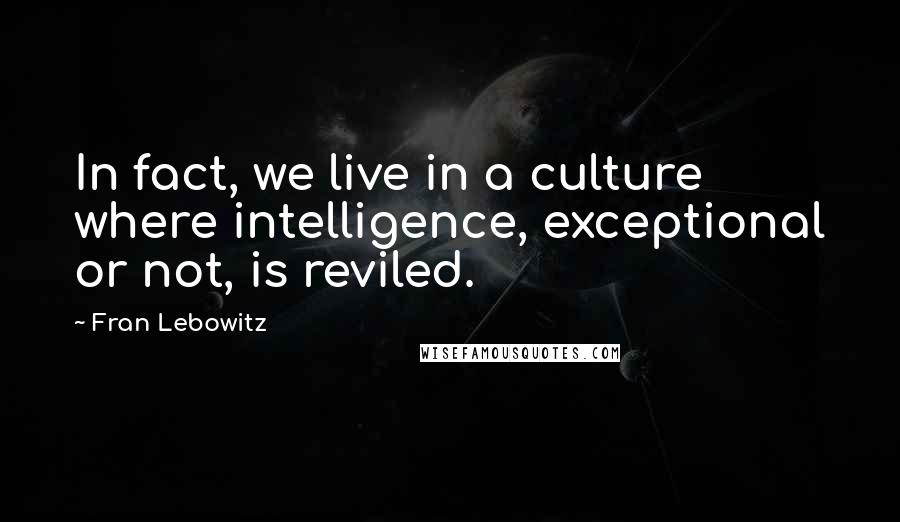 Fran Lebowitz Quotes: In fact, we live in a culture where intelligence, exceptional or not, is reviled.