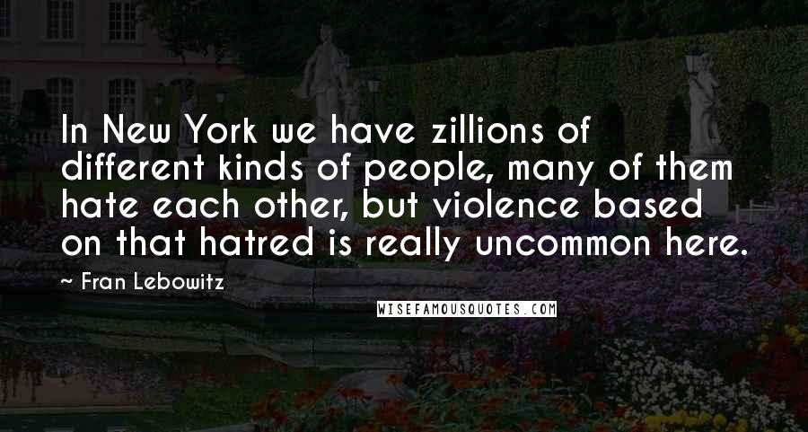 Fran Lebowitz Quotes: In New York we have zillions of different kinds of people, many of them hate each other, but violence based on that hatred is really uncommon here.
