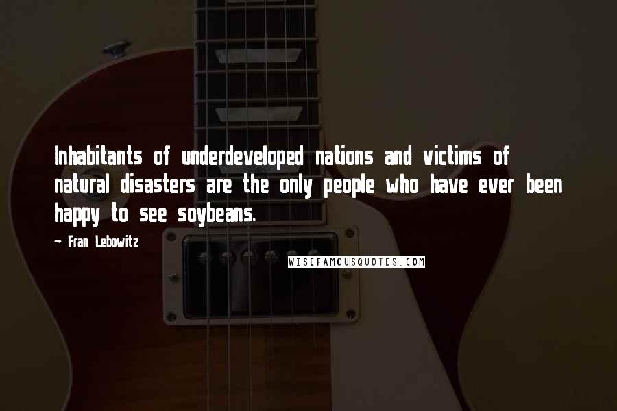 Fran Lebowitz Quotes: Inhabitants of underdeveloped nations and victims of natural disasters are the only people who have ever been happy to see soybeans.