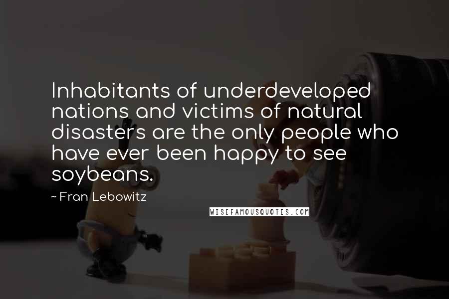 Fran Lebowitz Quotes: Inhabitants of underdeveloped nations and victims of natural disasters are the only people who have ever been happy to see soybeans.
