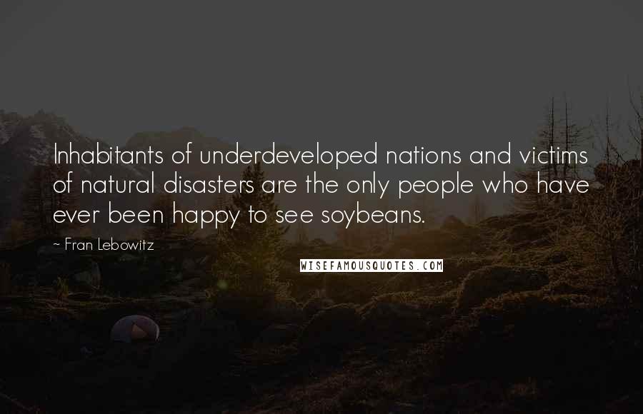 Fran Lebowitz Quotes: Inhabitants of underdeveloped nations and victims of natural disasters are the only people who have ever been happy to see soybeans.