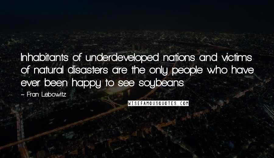 Fran Lebowitz Quotes: Inhabitants of underdeveloped nations and victims of natural disasters are the only people who have ever been happy to see soybeans.