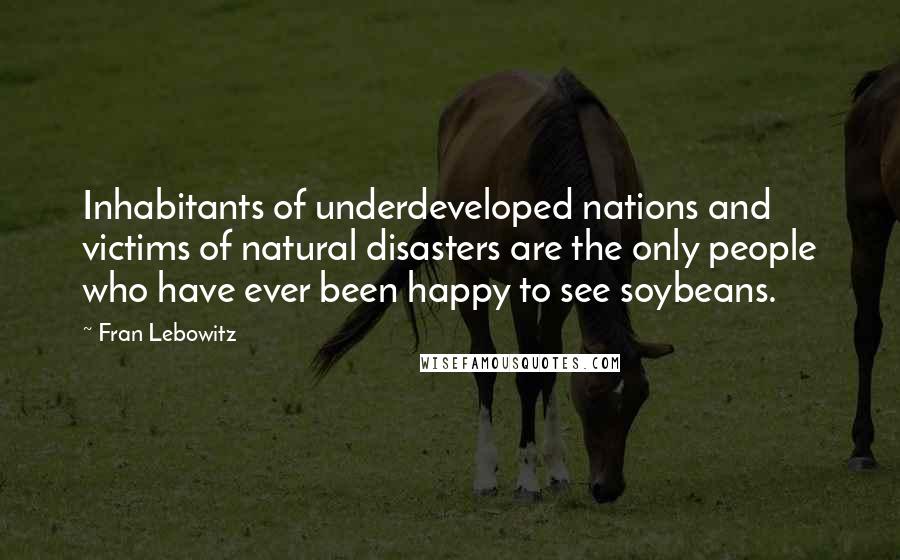 Fran Lebowitz Quotes: Inhabitants of underdeveloped nations and victims of natural disasters are the only people who have ever been happy to see soybeans.