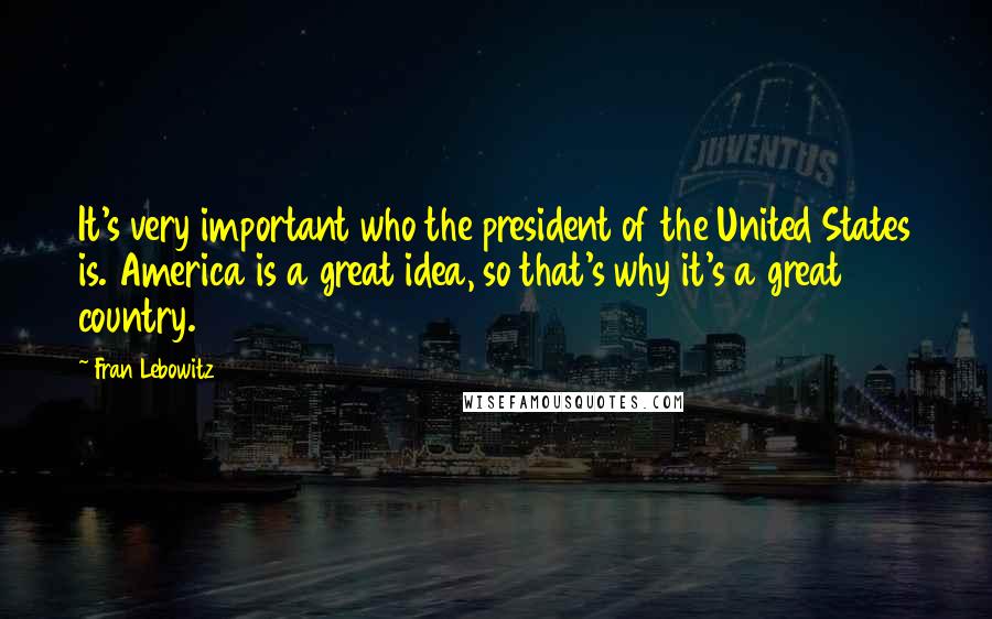 Fran Lebowitz Quotes: It's very important who the president of the United States is. America is a great idea, so that's why it's a great country.