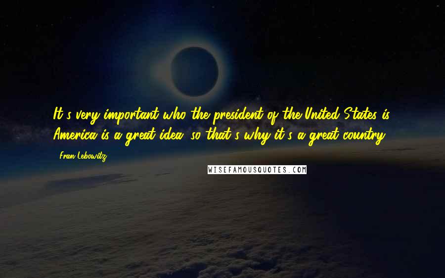 Fran Lebowitz Quotes: It's very important who the president of the United States is. America is a great idea, so that's why it's a great country.