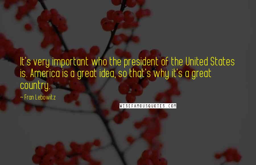 Fran Lebowitz Quotes: It's very important who the president of the United States is. America is a great idea, so that's why it's a great country.