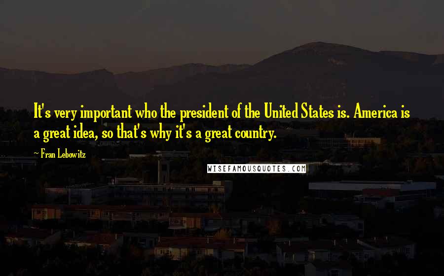 Fran Lebowitz Quotes: It's very important who the president of the United States is. America is a great idea, so that's why it's a great country.