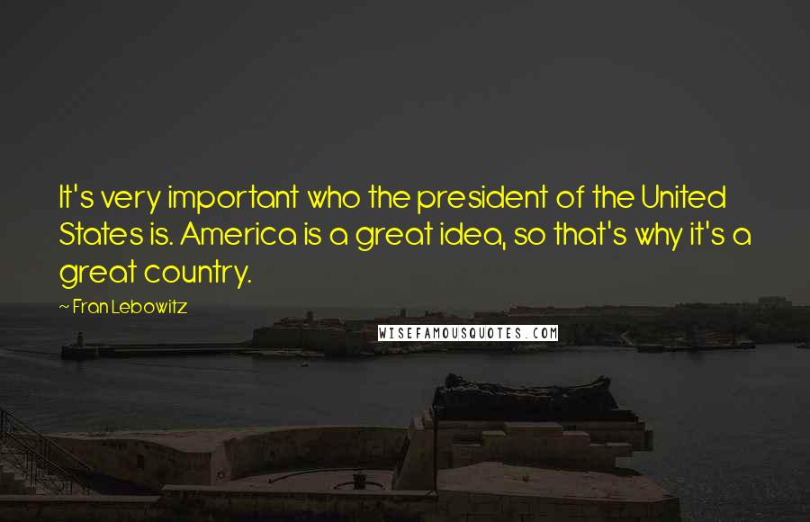 Fran Lebowitz Quotes: It's very important who the president of the United States is. America is a great idea, so that's why it's a great country.